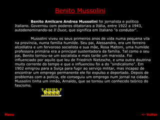 Benito Mussolini Benito Amilcare Andrea Mussolini  foi jornalista e político Italiano. Governou com poderes ditatoriais a Itália, entre 1922 a 1943, autodenominando-se  Il Duce , que significa em Italiano "o condutor". Mussolini viveu os seus primeiros anos de vida numa pequena vila na província, numa família humilde. Seu pai, Alessandro, era um ferreiro alcoólatra e um fervoroso socialista e sua mãe, Rosa Maltoni, uma humilde professora primária era a principal sustentadora da família. Tal como o seu pai, Benito tornou-se um socialista e mais tarde um marxista. Foi influenciado por aquilo que leu de Friedrich Nietzsche, e uma outra doutrina muito corrente do tempo e que o influenciou foi a do "sindicalismo". Em 1902 emigrou para a Suíça para fugir ao serviço militar, mas incapaz de encontrar um emprego permanente ele foi expulso e deportado. Depois de problemas com a polícia, ele conseguiu um emprego num jornal na cidade. Mussolini tinha um irmão, Arnaldo, que se tornou um conhecido teórico do fascismo. <-  Voltar Menu 