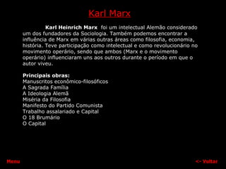 Karl Marx Karl Heinrich Marx   foi um intelectual Alemão considerado um dos fundadores da Sociologia. Também podemos encontrar a influência de Marx em várias outras áreas como filosofia, economia, história. Teve participação como intelectual e como revolucionário no movimento operário, sendo que ambos (Marx e o movimento operário) influenciaram uns aos outros durante o período em que o autor viveu. Principais obras: Manuscritos econômico-filosóficos  A Sagrada Família  A Ideologia Alemã  Miséria da Filosofia  Manifesto do Partido Comunista  Trabalho assalariado e Capital O 18 Brumário O Capital  <-  Voltar Menu 