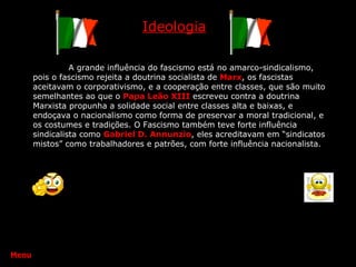 Ideologia A grande influência do fascismo está no amarco-sindicalismo, pois o fascismo rejeita a doutrina socialista de  Marx , os fascistas aceitavam o corporativismo, e a cooperação entre classes, que são muito semelhantes ao que o  Papa Leão XIII   escreveu contra a doutrina Marxista propunha a solidade social entre classes alta e baixas, e endoçava o nacionalismo como forma de preservar a moral tradicional, e os costumes e tradições. O Fascismo também teve forte influência sindicalista como  Gabriel D. Annunzio , eles acreditavam em “sindicatos mistos” como trabalhadores e patrões, com forte influência nacionalista. Menu 
