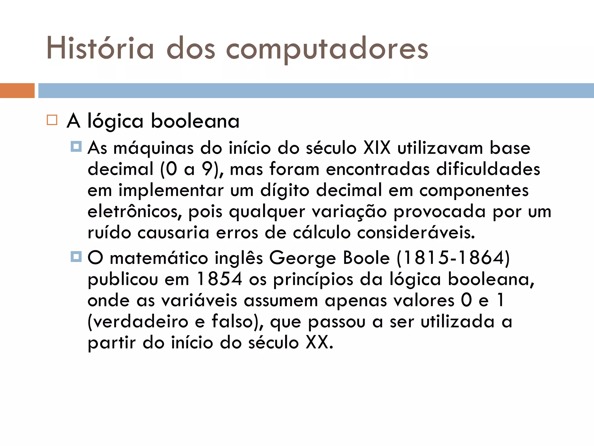História dos computadores A lógica booleana As máquinas do início do século XIX utilizavam base decimal (0 a 9), mas foram encontradas dificuldades em implementar um dígito decimal em componentes eletrônicos, pois qualquer variação provocada por um ruído causaria erros de cálculo consideráveis. O matemático inglês George Boole (1815-1864) publicou em 1854 os princípios da lógica booleana, onde as variáveis assumem apenas valores 0 e 1 (verdadeiro e falso), que passou a ser utilizada a partir do início do século XX. 