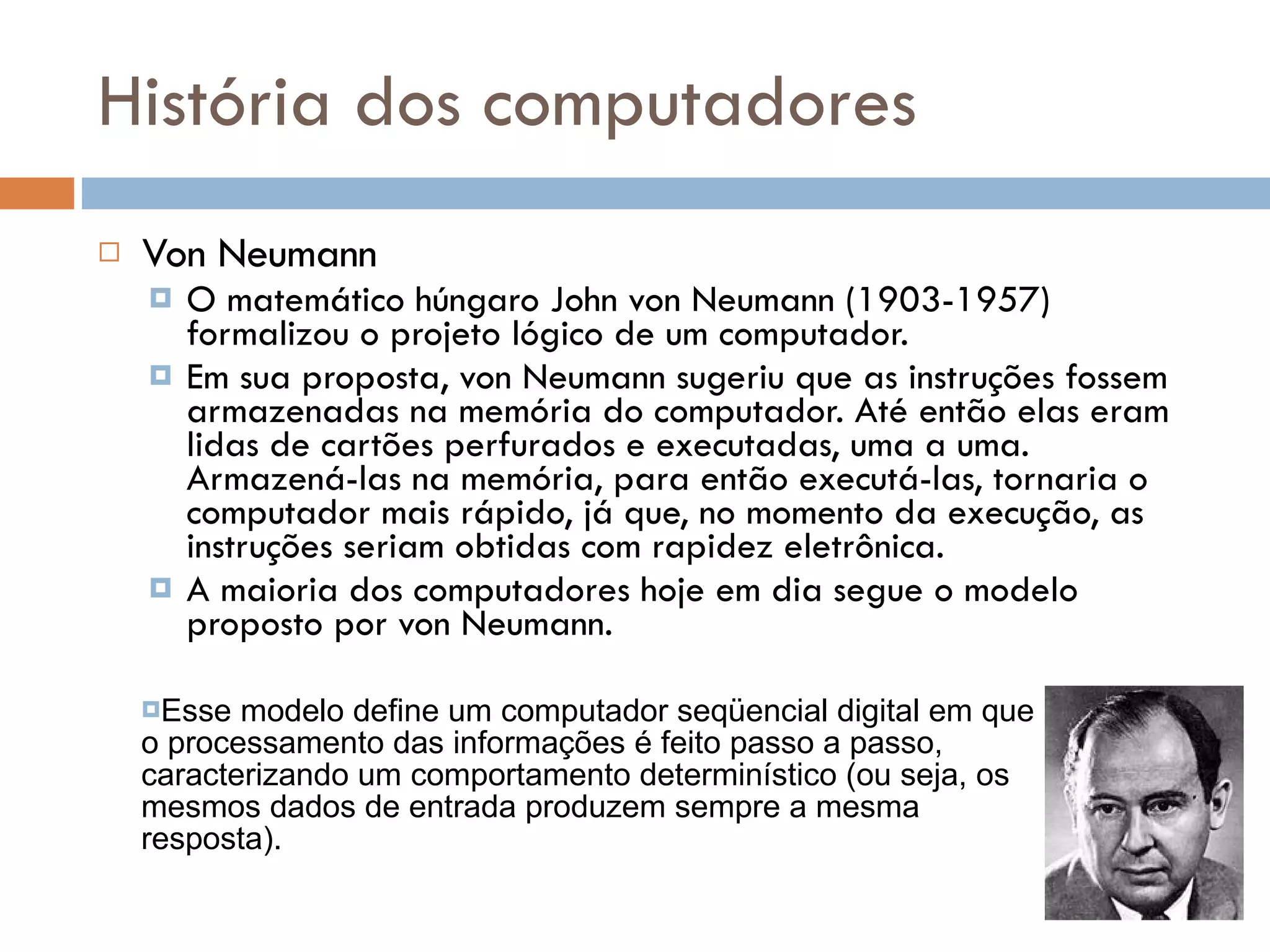 História dos computadores Von Neumann O matemático húngaro John von Neumann (1903-1957) formalizou o projeto lógico de um computador. Em sua proposta, von Neumann sugeriu que as instruções fossem armazenadas na memória do computador. Até então elas eram lidas de cartões perfurados e executadas, uma a uma. Armazená-las na memória, para então executá-las, tornaria o computador mais rápido, já que, no momento da execução, as instruções seriam obtidas com rapidez eletrônica. A maioria dos computadores hoje em dia segue o modelo proposto por von Neumann. John von Neumann Esse modelo define um computador seqüencial digital em que o processamento das informações é feito passo a passo, caracterizando um comportamento determinístico (ou seja, os mesmos dados de entrada produzem sempre a mesma resposta). 
