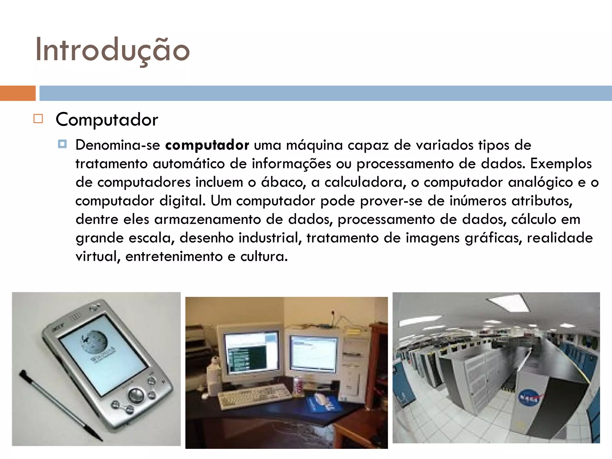 Introdução Computador Denomina-se  computador  uma máquina capaz de variados tipos de tratamento automático de informações ou processamento de dados. Exemplos de computadores incluem o ábaco, a calculadora, o computador analógico e o computador digital. Um computador pode prover-se de inúmeros atributos, dentre eles armazenamento de dados, processamento de dados, cálculo em grande escala, desenho industrial, tratamento de imagens gráficas, realidade virtual, entretenimento e cultura. Um assistente pessoal digital Um computador pessoal Columbia, um supercomputador da NASA 