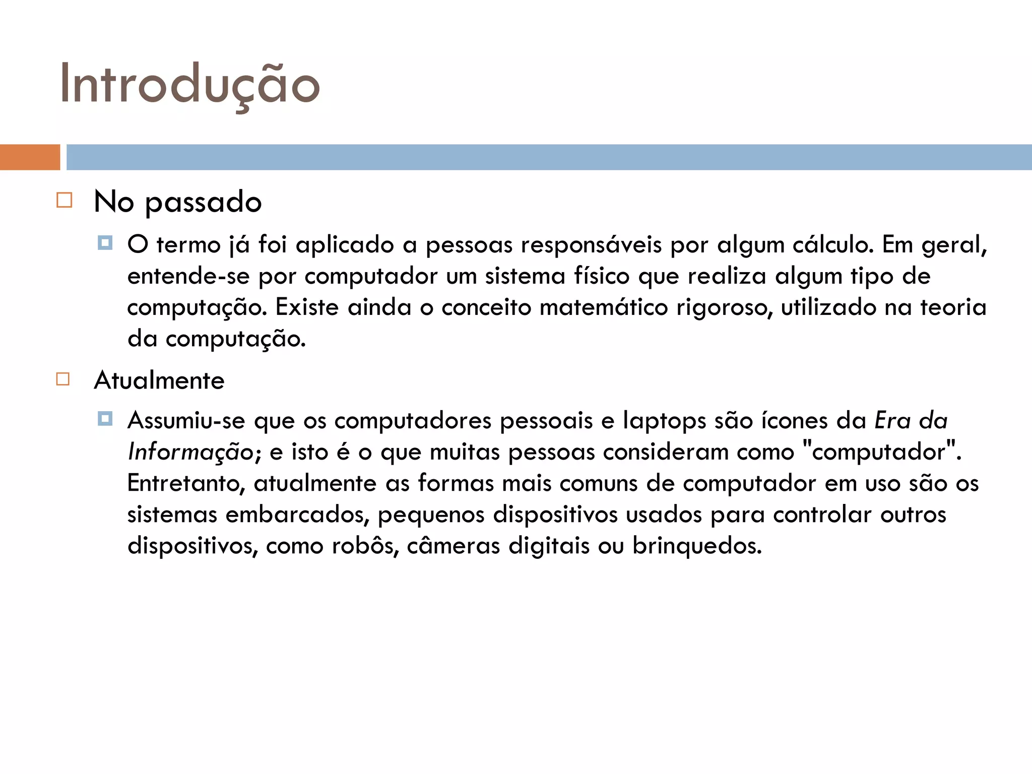 Introdução No passado O termo já foi aplicado a pessoas responsáveis por algum cálculo. Em geral, entende-se por computador um sistema físico que realiza algum tipo de computação. Existe ainda o conceito matemático rigoroso, utilizado na teoria da computação. Atualmente Assumiu-se que os computadores pessoais e laptops são ícones da  Era da Informação ; e isto é o que muitas pessoas consideram como "computador". Entretanto, atualmente as formas mais comuns de computador em uso são os sistemas embarcados, pequenos dispositivos usados para controlar outros dispositivos, como robôs, câmeras digitais ou brinquedos. 