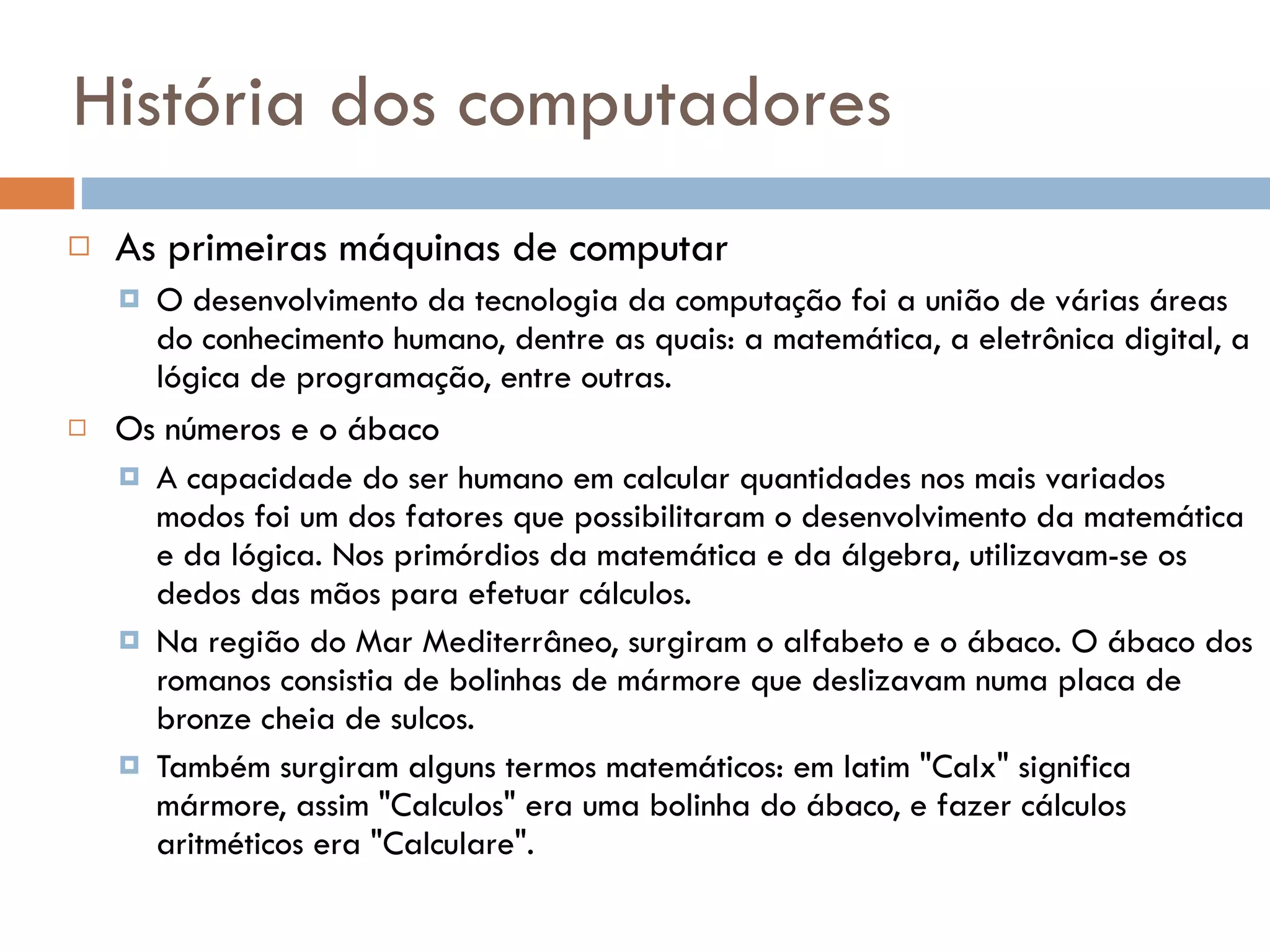 História dos computadores As primeiras máquinas de computar O desenvolvimento da tecnologia da computação foi a união de várias áreas do conhecimento humano, dentre as quais: a matemática, a eletrônica digital, a lógica de programação, entre outras.  Os números e o ábaco A capacidade do ser humano em calcular quantidades nos mais variados modos foi um dos fatores que possibilitaram o desenvolvimento da matemática e da lógica. Nos primórdios da matemática e da álgebra, utilizavam-se os dedos das mãos para efetuar cálculos. Na região do Mar Mediterrâneo, surgiram o alfabeto e o ábaco. O ábaco dos romanos consistia de bolinhas de mármore que deslizavam numa placa de bronze cheia de sulcos.  Também surgiram alguns termos matemáticos: em latim "Calx" significa mármore, assim "Calculos" era uma bolinha do ábaco, e fazer cálculos aritméticos era "Calculare". 