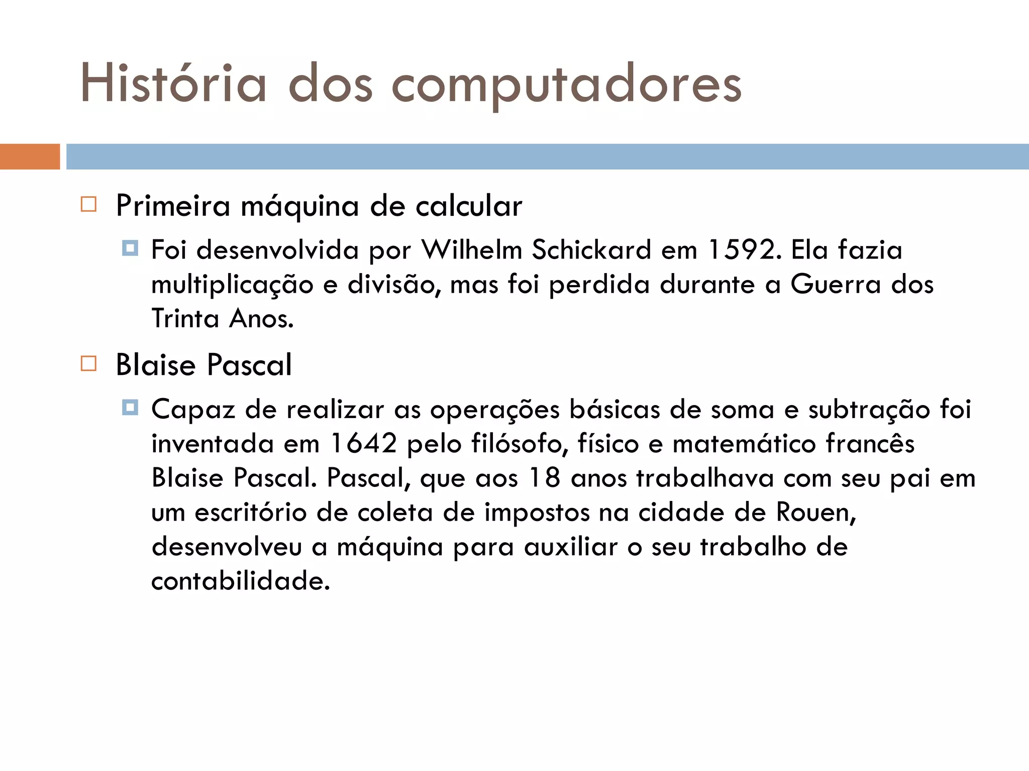 História dos computadores Primeira máquina de calcular Foi desenvolvida por Wilhelm Schickard em 1592. Ela fazia multiplicação e divisão, mas foi perdida durante a Guerra dos Trinta Anos. Blaise Pascal Capaz de realizar as operações básicas de soma e subtração foi inventada em 1642 pelo filósofo, físico e matemático francês Blaise Pascal. Pascal, que aos 18 anos trabalhava com seu pai em um escritório de coleta de impostos na cidade de Rouen, desenvolveu a máquina para auxiliar o seu trabalho de contabilidade.  