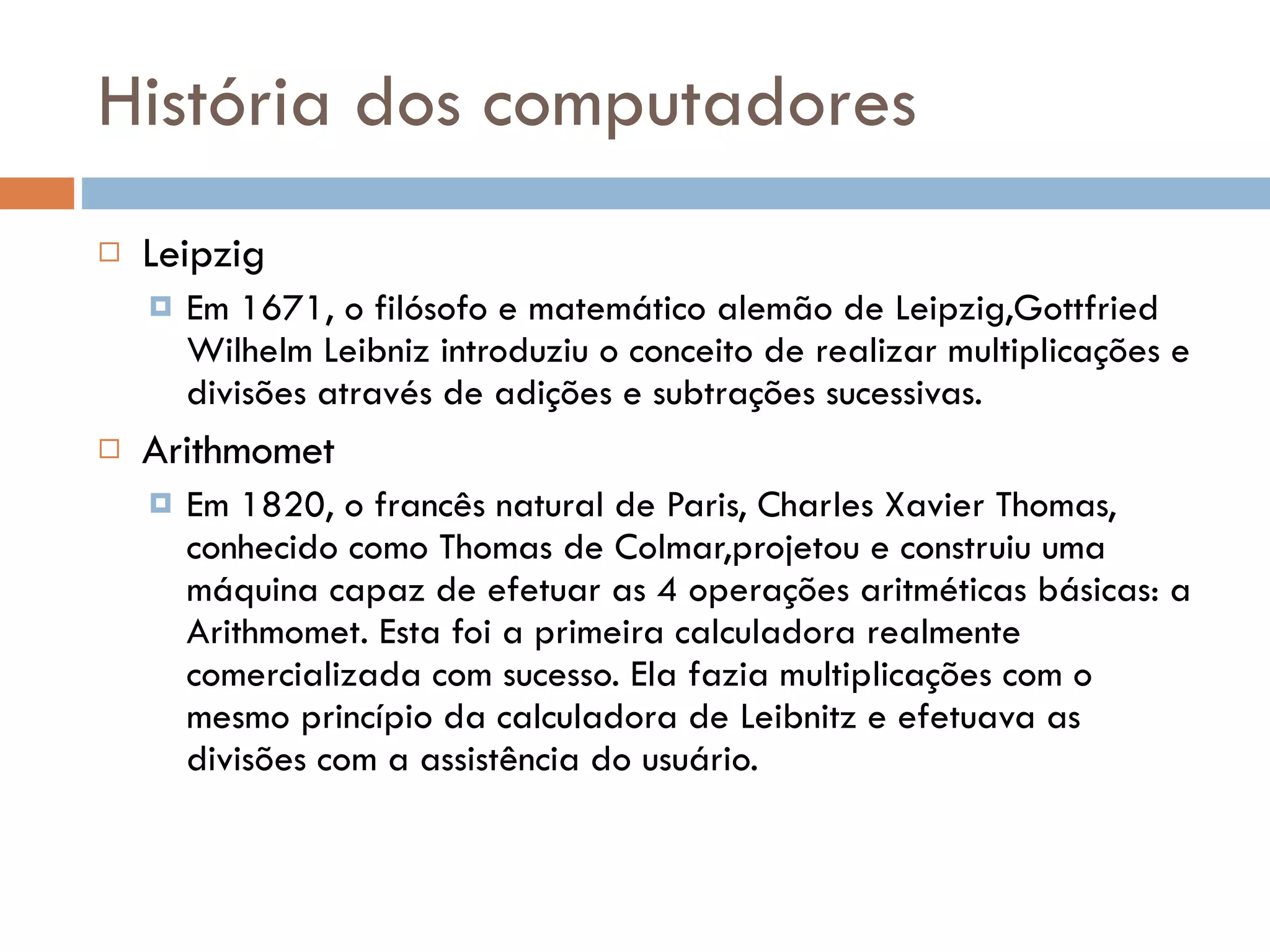 História dos computadores Leipzig Em 1671, o filósofo e matemático alemão de Leipzig,Gottfried Wilhelm Leibniz introduziu o conceito de realizar multiplicações e divisões através de adições e subtrações sucessivas.  Arithmomet Em 1820, o francês natural de Paris, Charles Xavier Thomas, conhecido como Thomas de Colmar,projetou e construiu uma máquina capaz de efetuar as 4 operações aritméticas básicas: a Arithmomet. Esta foi a primeira calculadora realmente comercializada com sucesso. Ela fazia multiplicações com o mesmo princípio da calculadora de Leibnitz e efetuava as divisões com a assistência do usuário. 