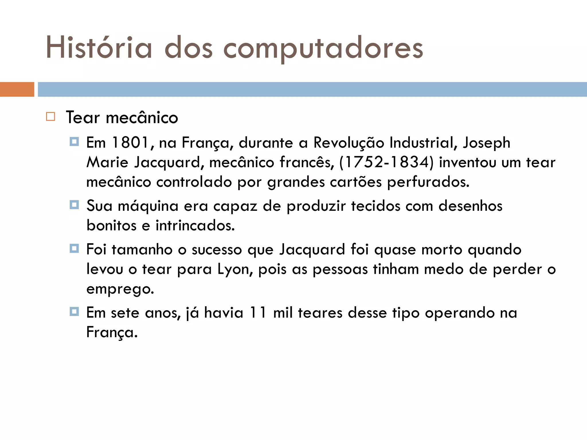 História dos computadores Tear mecânico Em 1801, na França, durante a Revolução Industrial, Joseph Marie Jacquard, mecânico francês, (1752-1834) inventou um tear mecânico controlado por grandes cartões perfurados. Sua máquina era capaz de produzir tecidos com desenhos bonitos e intrincados. Foi tamanho o sucesso que Jacquard foi quase morto quando levou o tear para Lyon, pois as pessoas tinham medo de perder o emprego. Em sete anos, já havia 11 mil teares desse tipo operando na França. 