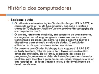 História dos computadores Babbage e Ada O brilhante matemático inglês Charles Babbage (1791- 1871) é conhecido como o "Pai do Computador". Babbage projetou o chamado "Calculador Analítico", muito próximo da concepção de um computador atual. O projeto, totalmente mecânico, era composto de uma memória, um engenho central, engrenagens e alavancas usadas para a transferência de dados da memória para o engenho central e dispositivos para entrada e saída de dados. O calculador utilizaria cartões perfurados e seria automático. Em parceria com Charles Babbage, Ada Augusta (1815-1852) ou Lady Lovelace, filha do poeta Lord Byron, era matemática amadora entusiasta. Ela se tornou a pioneira da lógica de programação, escrevendo séries de instruções para o calculador analítico. Ada inventou o conceito de sub-rotina, descobriu o valor das repetições - os laços ( loops ) e iniciou o desenvolvimento do desvio condicional. 