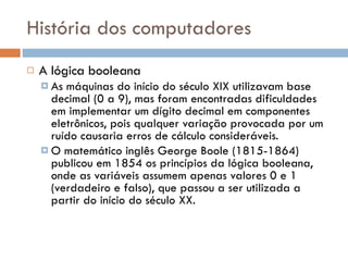 História dos computadores A lógica booleana As máquinas do início do século XIX utilizavam base decimal (0 a 9), mas foram encontradas dificuldades em implementar um dígito decimal em componentes eletrônicos, pois qualquer variação provocada por um ruído causaria erros de cálculo consideráveis. O matemático inglês George Boole (1815-1864) publicou em 1854 os princípios da lógica booleana, onde as variáveis assumem apenas valores 0 e 1 (verdadeiro e falso), que passou a ser utilizada a partir do início do século XX. 