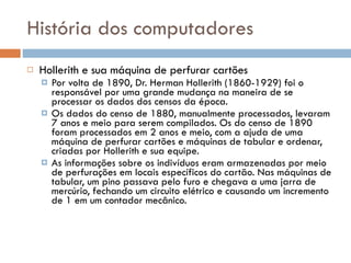 História dos computadores Hollerith e sua máquina de perfurar cartões Por volta de 1890, Dr. Herman Hollerith (1860-1929) foi o responsável por uma grande mudança na maneira de se processar os dados dos censos da época. Os dados do censo de 1880, manualmente processados, levaram 7 anos e meio para serem compilados. Os do censo de 1890 foram processados em 2 anos e meio, com a ajuda de uma máquina de perfurar cartões e máquinas de tabular e ordenar, criadas por Hollerith e sua equipe. As informações sobre os indivíduos eram armazenadas por meio de perfurações em locais específicos do cartão. Nas máquinas de tabular, um pino passava pelo furo e chegava a uma jarra de mercúrio, fechando um circuito elétrico e causando um incremento de 1 em um contador mecânico. 