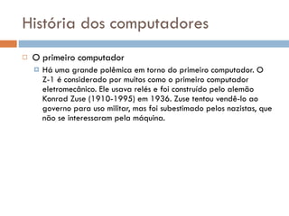 História dos computadores O primeiro computador Há uma grande polêmica em torno do primeiro computador. O Z-1 é considerado por muitos como o primeiro computador eletromecânico. Ele usava relés e foi construído pelo alemão Konrad Zuse (1910-1995) em 1936. Zuse tentou vendê-lo ao governo para uso militar, mas foi subestimado pelos nazistas, que não se interessaram pela máquina. 