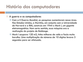 História dos computadores A guerra e os computadores Com a II Guerra Mundial, as pesquisas aumentaram nessa área. Nos Estados Unidos, a Marinha, em conjunto com a Universidade de Harvard e a IBM, construiu em 1944 o Mark I, um gigante eletromagnético. Num certo sentido, essa máquina era a realização do projeto de Babbage. Mark I ocupava 120 m3, tinha milhares de relés e fazia muito barulho. Uma multiplicação de números de 10 dígitos levava 3 segundos para ser efetuada. 