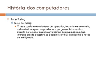 História dos computadores Alan Turing Teste de Turing O teste consistia em submeter um operador, fechado em uma sala, a descobrir se quem respondia suas perguntas, introduzidas através do teclado, era um outro homem ou uma máquina. Sua intenção era de descobrir se podiamos atribuir à máquina a noção de inteligência. 