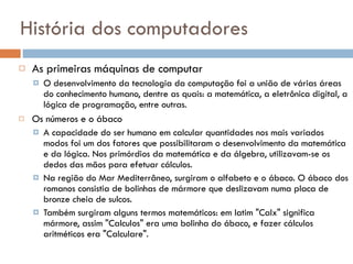 História dos computadores As primeiras máquinas de computar O desenvolvimento da tecnologia da computação foi a união de várias áreas do conhecimento humano, dentre as quais: a matemática, a eletrônica digital, a lógica de programação, entre outras.  Os números e o ábaco A capacidade do ser humano em calcular quantidades nos mais variados modos foi um dos fatores que possibilitaram o desenvolvimento da matemática e da lógica. Nos primórdios da matemática e da álgebra, utilizavam-se os dedos das mãos para efetuar cálculos. Na região do Mar Mediterrâneo, surgiram o alfabeto e o ábaco. O ábaco dos romanos consistia de bolinhas de mármore que deslizavam numa placa de bronze cheia de sulcos.  Também surgiram alguns termos matemáticos: em latim "Calx" significa mármore, assim "Calculos" era uma bolinha do ábaco, e fazer cálculos aritméticos era "Calculare". 