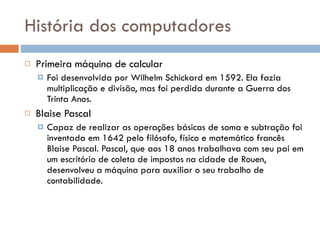 História dos computadores Primeira máquina de calcular Foi desenvolvida por Wilhelm Schickard em 1592. Ela fazia multiplicação e divisão, mas foi perdida durante a Guerra dos Trinta Anos. Blaise Pascal Capaz de realizar as operações básicas de soma e subtração foi inventada em 1642 pelo filósofo, físico e matemático francês Blaise Pascal. Pascal, que aos 18 anos trabalhava com seu pai em um escritório de coleta de impostos na cidade de Rouen, desenvolveu a máquina para auxiliar o seu trabalho de contabilidade.  