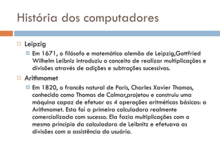 História dos computadores Leipzig Em 1671, o filósofo e matemático alemão de Leipzig,Gottfried Wilhelm Leibniz introduziu o conceito de realizar multiplicações e divisões através de adições e subtrações sucessivas.  Arithmomet Em 1820, o francês natural de Paris, Charles Xavier Thomas, conhecido como Thomas de Colmar,projetou e construiu uma máquina capaz de efetuar as 4 operações aritméticas básicas: a Arithmomet. Esta foi a primeira calculadora realmente comercializada com sucesso. Ela fazia multiplicações com o mesmo princípio da calculadora de Leibnitz e efetuava as divisões com a assistência do usuário. 