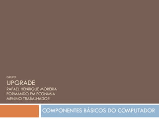 GRUPO UPGRADE RAFAEL HENRIQUE MOREIRA FORMANDO EM ECONIMIA MENINO TRABALHADOR COMPONENTES BÁSICOS DO COMPUTADOR 