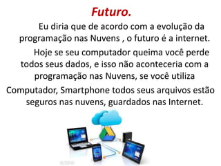 Futuro.
Eu diria que de acordo com a evolução da
programação nas Nuvens , o futuro é a internet.
Hoje se seu computador queima você perde
todos seus dados, e isso não aconteceria com a
programação nas Nuvens, se você utiliza
Computador, Smartphone todos seus arquivos estão
seguros nas nuvens, guardados nas Internet.
 