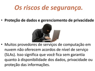 Os riscos de segurança.
• Proteção de dados e gerenciamento de privacidade
• Muitos provedores de serviços de computação em
nuvem não oferecem acordos de nível de serviço
(SLAs). Isso significa que você fica sem garantia
quanto à disponibilidade dos dados, privacidade ou
proteção das informações.
 