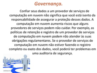 Governança.
Confiar seus dados a um provedor de serviços de
computação em nuvem não significa que você está isento da
responsabilidade de assegurar a proteção desses dados. A
computação em nuvem aumenta riscos que alguns
provedores de serviços podem não cuidar. Por exemplo, as
políticas de retenção e registro de um provedor de serviços
de computação em nuvem podem não atender às suas
obrigações regulamentares. Se o provedor de serviços de
computação em nuvem não estiver fazendo o registro
completo ou exato dos dados, você poderá ter problemas em
uma auditoria de segurança.
 