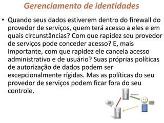 Gerenciamento de identidades
• Quando seus dados estiverem dentro do firewall do
provedor de serviços, quem terá acesso a eles e em
quais circunstâncias? Com que rapidez seu provedor
de serviços pode conceder acesso? E, mais
importante, com que rapidez ele cancela acesso
administrativo e de usuário? Suas próprias políticas
de autorização de dados podem ser
excepcionalmente rígidas. Mas as políticas do seu
provedor de serviços podem ficar fora do seu
controle.
 