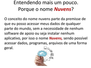Entendendo mais um pouco.
Porque o nome Nuvens?
O conceito do nome nuvens parte da premisse de
que eu posso acessar meus dados de qualquer
parte do mundo, sem a necessidade de nenhum
software de apoio ou seja instalar nenhum
aplicativo, por isso o nome Nuvens, sendo possível
acessar dados, programas, arquivos de uma forma
geral.
 