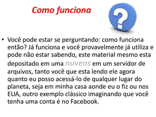 Como funciona
• Você pode estar se perguntando: como funciona
então? Já funciona e você provavelmente já utiliza e
pode não estar sabendo, este material mesmo esta
depositado em uma nuvens em um servidor de
arquivos, tanto você que esta lendo ele agora
quanto eu posso acessá-lo de qualquer lugar do
planeta, seja em minha casa aonde eu o fiz ou nos
EUA, outro exemplo clássico imaginando que você
tenha uma conta é no Facebook.
 