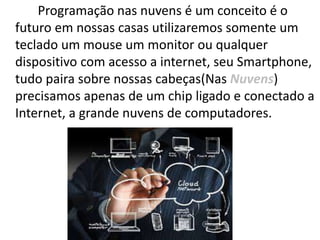 Programação nas nuvens é um conceito é o
futuro em nossas casas utilizaremos somente um
teclado um mouse um monitor ou qualquer
dispositivo com acesso a internet, seu Smartphone,
tudo paira sobre nossas cabeças(Nas Nuvens)
precisamos apenas de um chip ligado e conectado a
Internet, a grande nuvens de computadores.
 