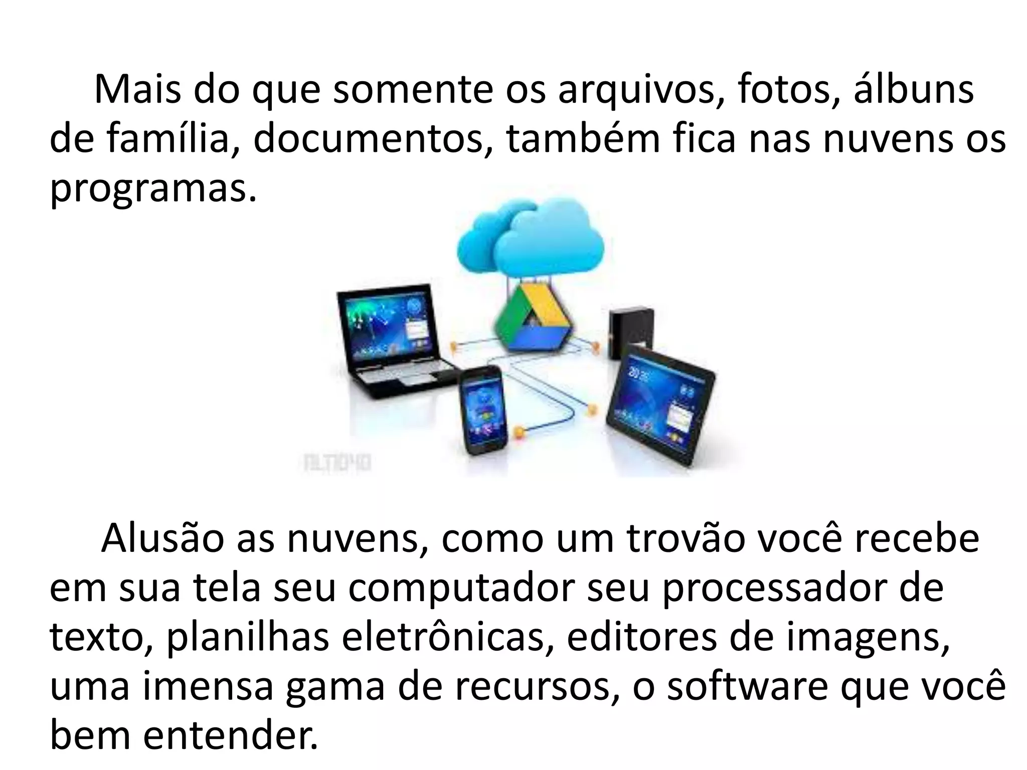 Mais do que somente os arquivos, fotos, álbuns
de família, documentos, também fica nas nuvens os
programas.
Alusão as nuvens, como um trovão você recebe
em sua tela seu computador seu processador de
texto, planilhas eletrônicas, editores de imagens,
uma imensa gama de recursos, o software que você
bem entender.
 