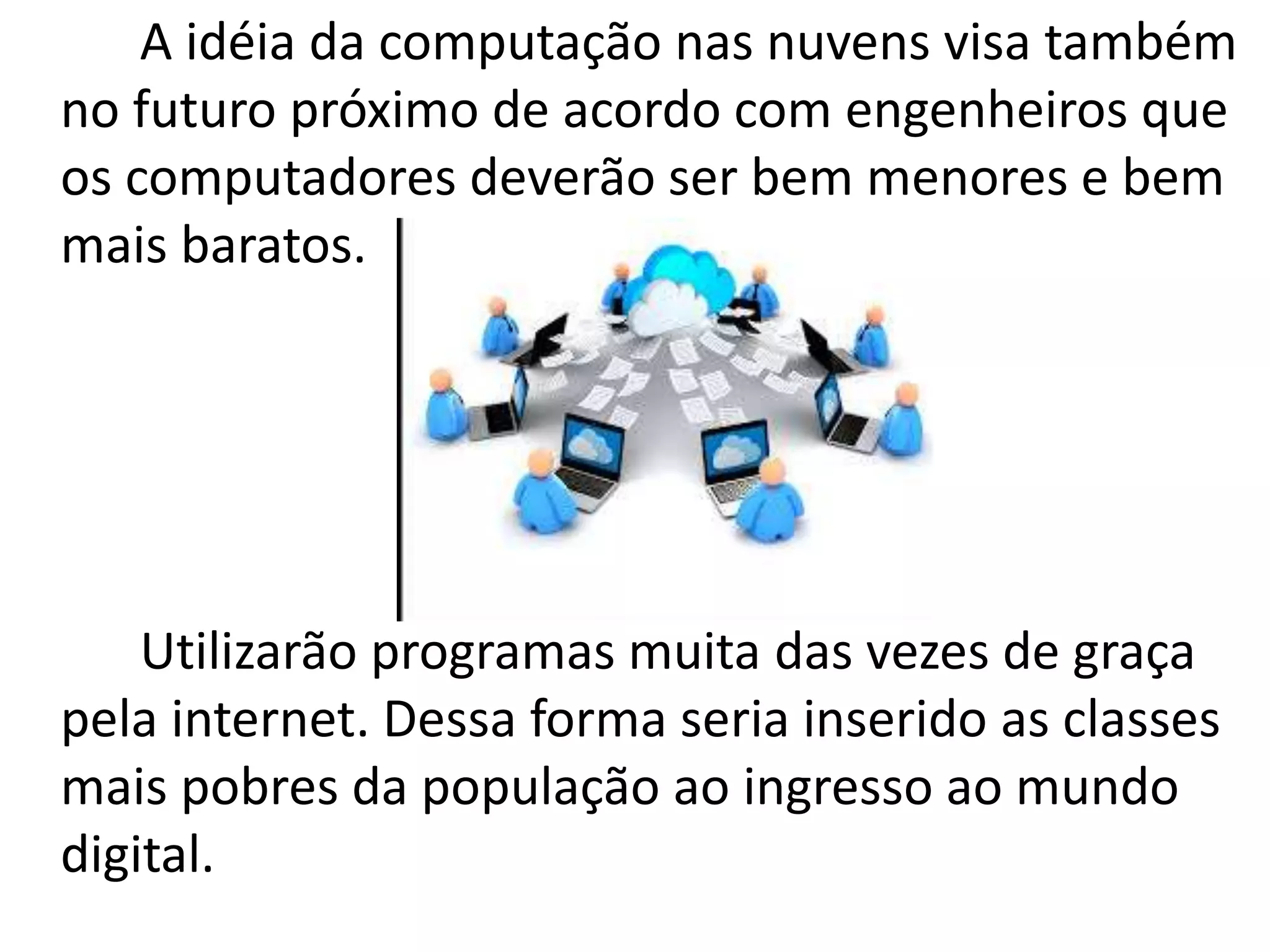 A idéia da computação nas nuvens visa também
no futuro próximo de acordo com engenheiros que
os computadores deverão ser bem menores e bem
mais baratos.
Utilizarão programas muita das vezes de graça
pela internet. Dessa forma seria inserido as classes
mais pobres da população ao ingresso ao mundo
digital.
 