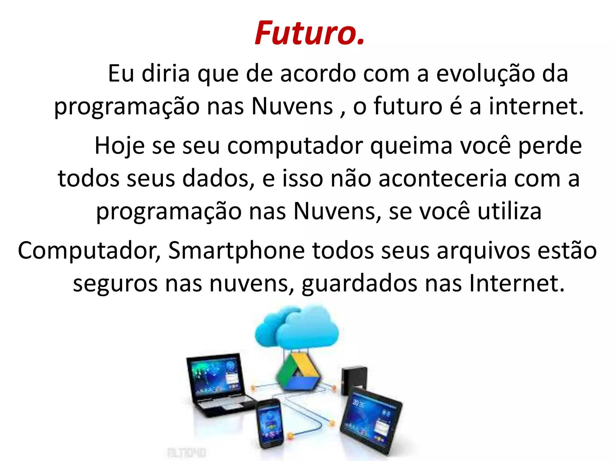 Futuro.
Eu diria que de acordo com a evolução da
programação nas Nuvens , o futuro é a internet.
Hoje se seu computador queima você perde
todos seus dados, e isso não aconteceria com a
programação nas Nuvens, se você utiliza
Computador, Smartphone todos seus arquivos estão
seguros nas nuvens, guardados nas Internet.
 