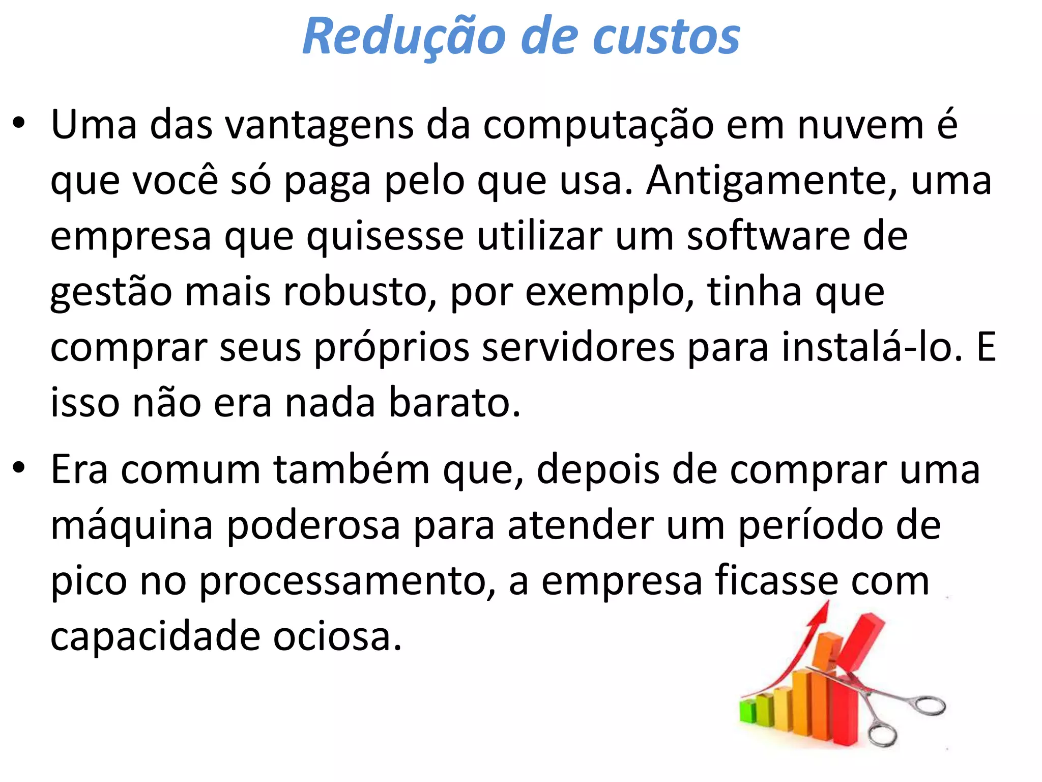 Redução de custos
• Uma das vantagens da computação em nuvem é
que você só paga pelo que usa. Antigamente, uma
empresa que quisesse utilizar um software de
gestão mais robusto, por exemplo, tinha que
comprar seus próprios servidores para instalá-lo. E
isso não era nada barato.
• Era comum também que, depois de comprar uma
máquina poderosa para atender um período de
pico no processamento, a empresa ficasse com
capacidade ociosa.
 