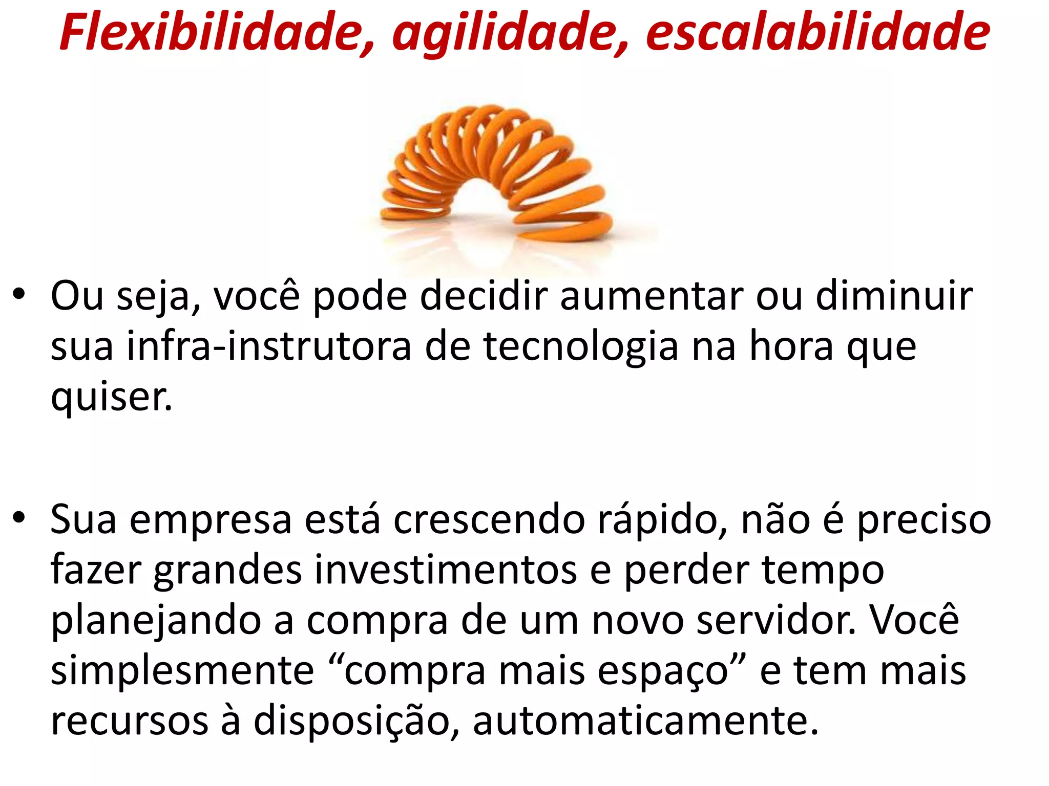 Flexibilidade, agilidade, escalabilidade
• Ou seja, você pode decidir aumentar ou diminuir
sua infra-instrutora de tecnologia na hora que
quiser.
• Sua empresa está crescendo rápido, não é preciso
fazer grandes investimentos e perder tempo
planejando a compra de um novo servidor. Você
simplesmente “compra mais espaço” e tem mais
recursos à disposição, automaticamente.
 