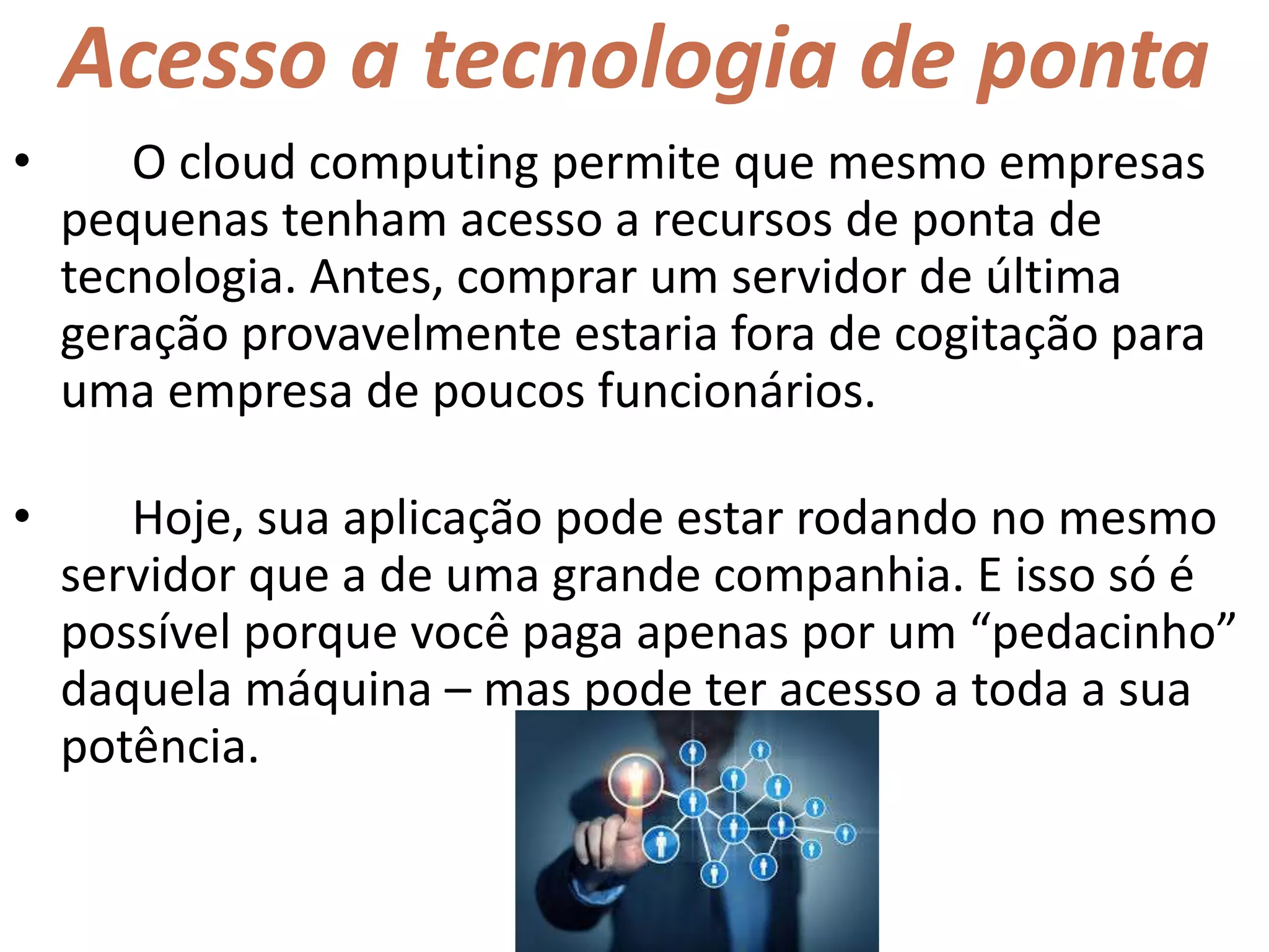 Acesso a tecnologia de ponta
• O cloud computing permite que mesmo empresas
pequenas tenham acesso a recursos de ponta de
tecnologia. Antes, comprar um servidor de última
geração provavelmente estaria fora de cogitação para
uma empresa de poucos funcionários.
• Hoje, sua aplicação pode estar rodando no mesmo
servidor que a de uma grande companhia. E isso só é
possível porque você paga apenas por um “pedacinho”
daquela máquina – mas pode ter acesso a toda a sua
potência.
 