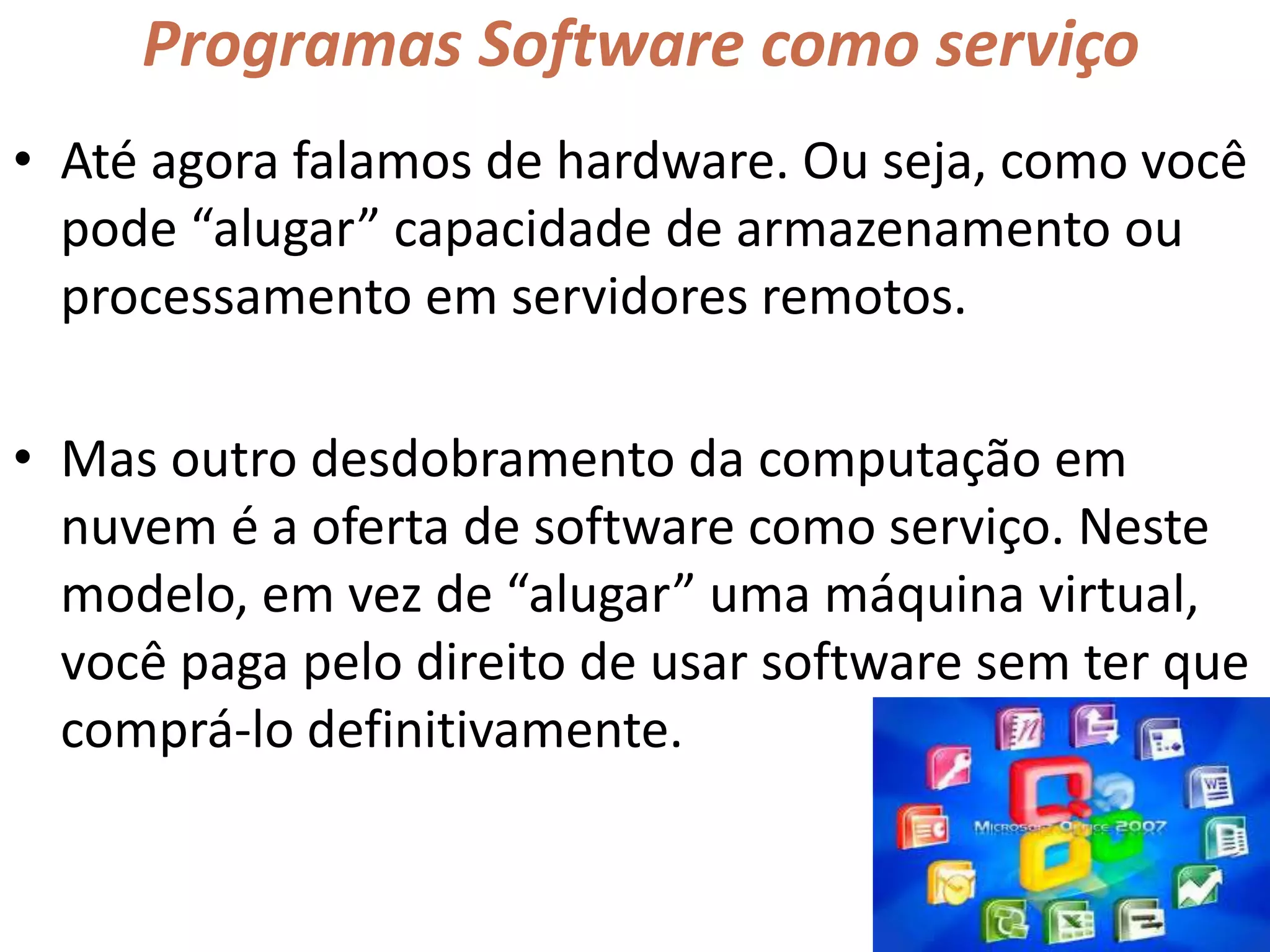 Programas Software como serviço
• Até agora falamos de hardware. Ou seja, como você
pode “alugar” capacidade de armazenamento ou
processamento em servidores remotos.
• Mas outro desdobramento da computação em
nuvem é a oferta de software como serviço. Neste
modelo, em vez de “alugar” uma máquina virtual,
você paga pelo direito de usar software sem ter que
comprá-lo definitivamente.
 