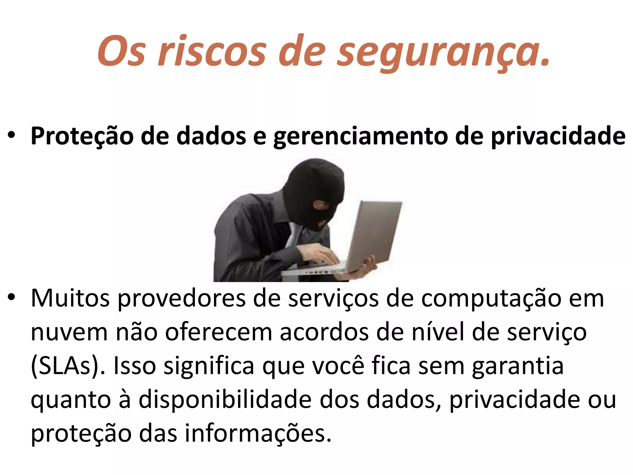 Os riscos de segurança.
• Proteção de dados e gerenciamento de privacidade
• Muitos provedores de serviços de computação em
nuvem não oferecem acordos de nível de serviço
(SLAs). Isso significa que você fica sem garantia
quanto à disponibilidade dos dados, privacidade ou
proteção das informações.
 