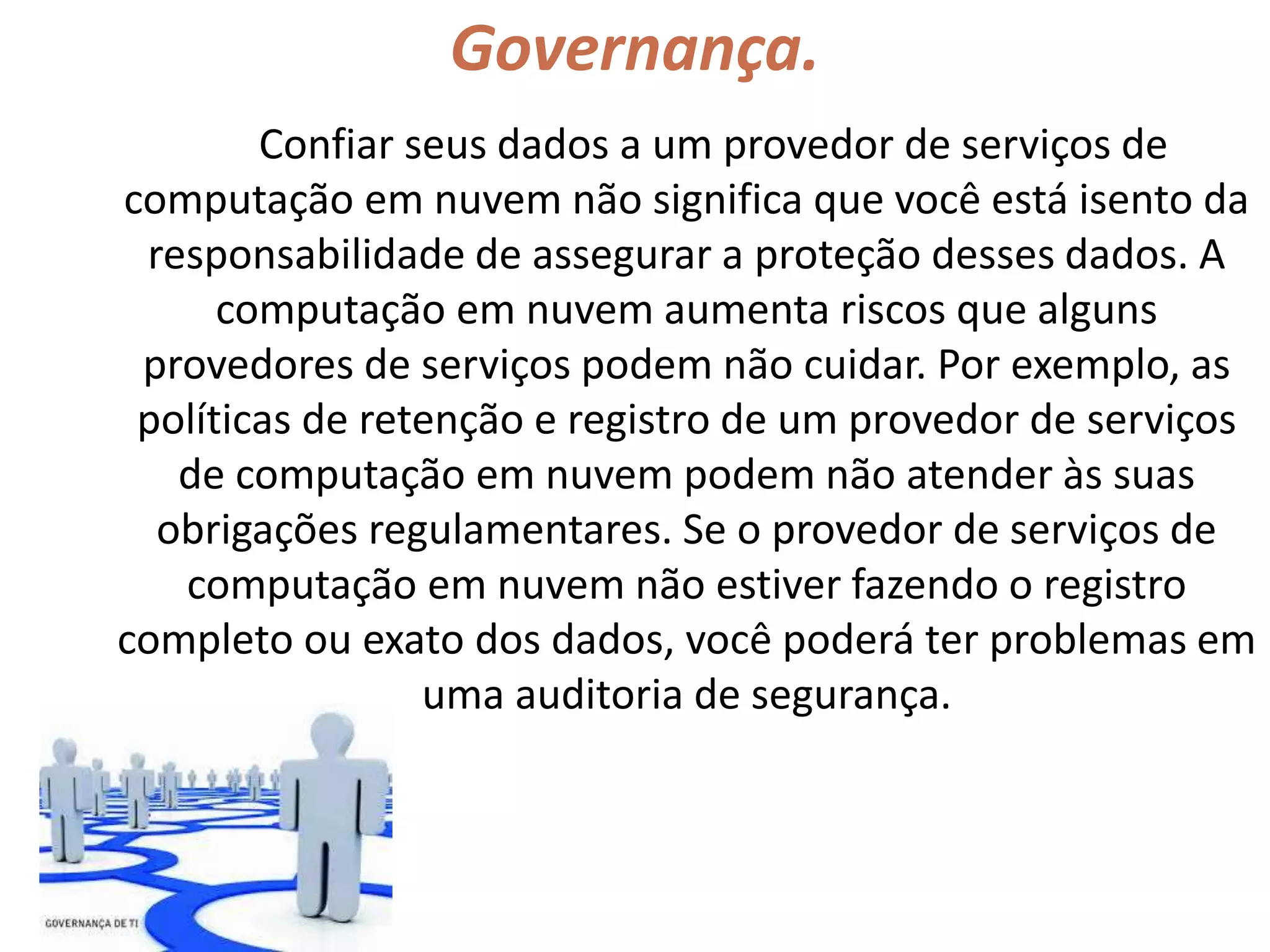 Governança.
Confiar seus dados a um provedor de serviços de
computação em nuvem não significa que você está isento da
responsabilidade de assegurar a proteção desses dados. A
computação em nuvem aumenta riscos que alguns
provedores de serviços podem não cuidar. Por exemplo, as
políticas de retenção e registro de um provedor de serviços
de computação em nuvem podem não atender às suas
obrigações regulamentares. Se o provedor de serviços de
computação em nuvem não estiver fazendo o registro
completo ou exato dos dados, você poderá ter problemas em
uma auditoria de segurança.
 