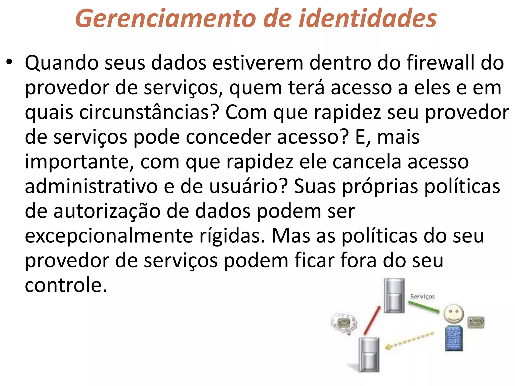 Gerenciamento de identidades
• Quando seus dados estiverem dentro do firewall do
provedor de serviços, quem terá acesso a eles e em
quais circunstâncias? Com que rapidez seu provedor
de serviços pode conceder acesso? E, mais
importante, com que rapidez ele cancela acesso
administrativo e de usuário? Suas próprias políticas
de autorização de dados podem ser
excepcionalmente rígidas. Mas as políticas do seu
provedor de serviços podem ficar fora do seu
controle.
 