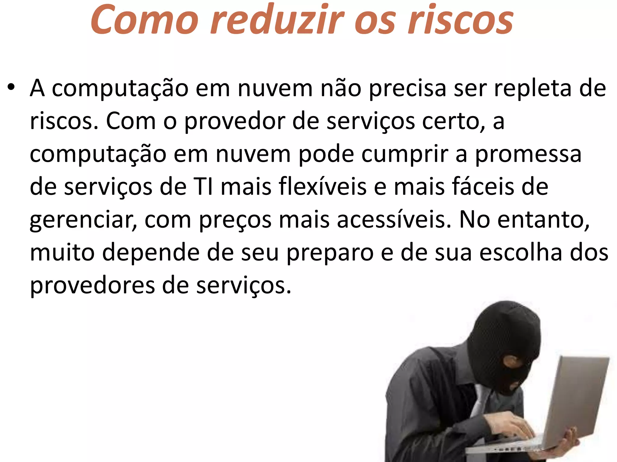 Como reduzir os riscos
• A computação em nuvem não precisa ser repleta de
riscos. Com o provedor de serviços certo, a
computação em nuvem pode cumprir a promessa
de serviços de TI mais flexíveis e mais fáceis de
gerenciar, com preços mais acessíveis. No entanto,
muito depende de seu preparo e de sua escolha dos
provedores de serviços.
 