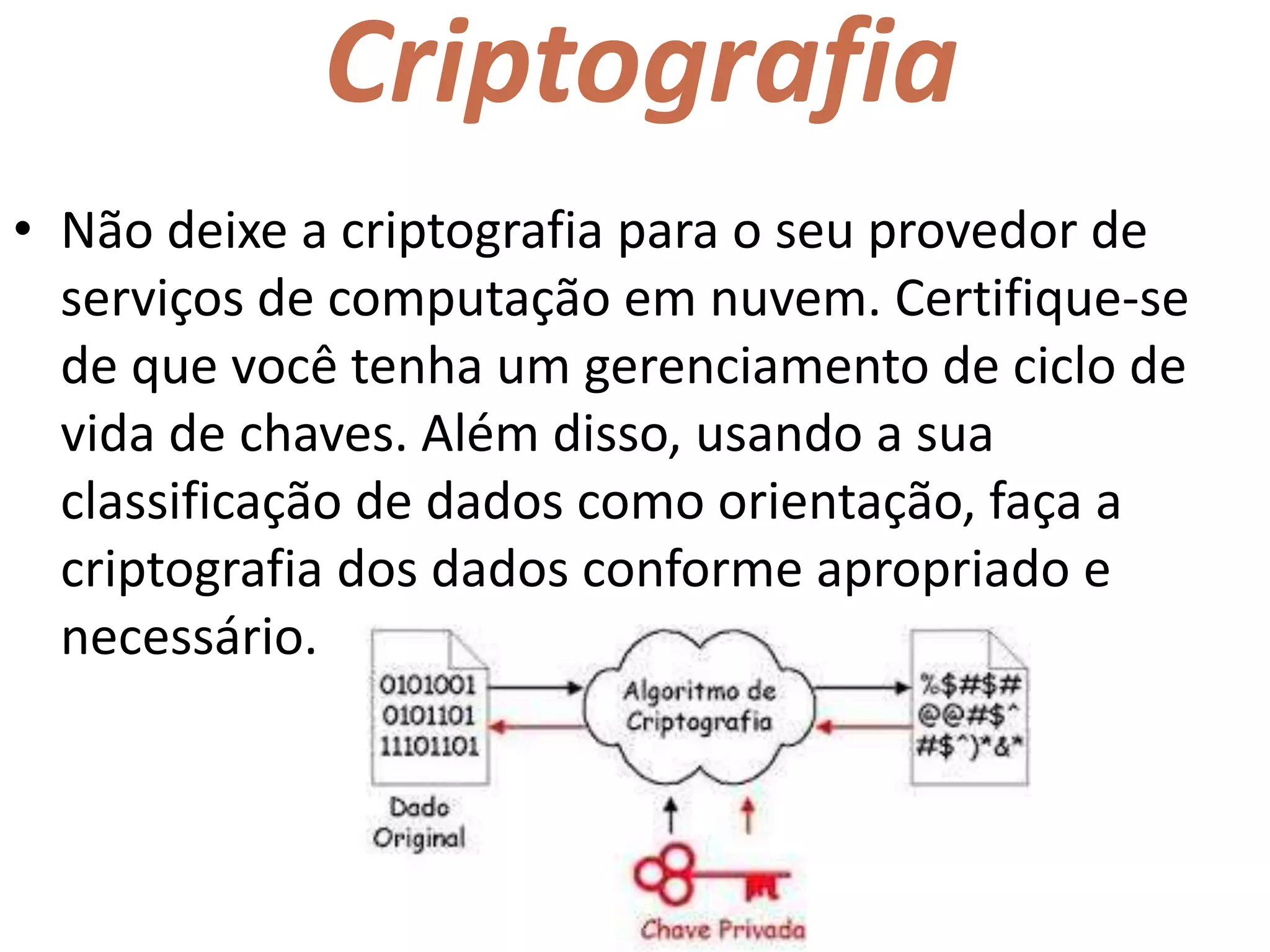 Criptografia
• Não deixe a criptografia para o seu provedor de
serviços de computação em nuvem. Certifique-se
de que você tenha um gerenciamento de ciclo de
vida de chaves. Além disso, usando a sua
classificação de dados como orientação, faça a
criptografia dos dados conforme apropriado e
necessário.
 