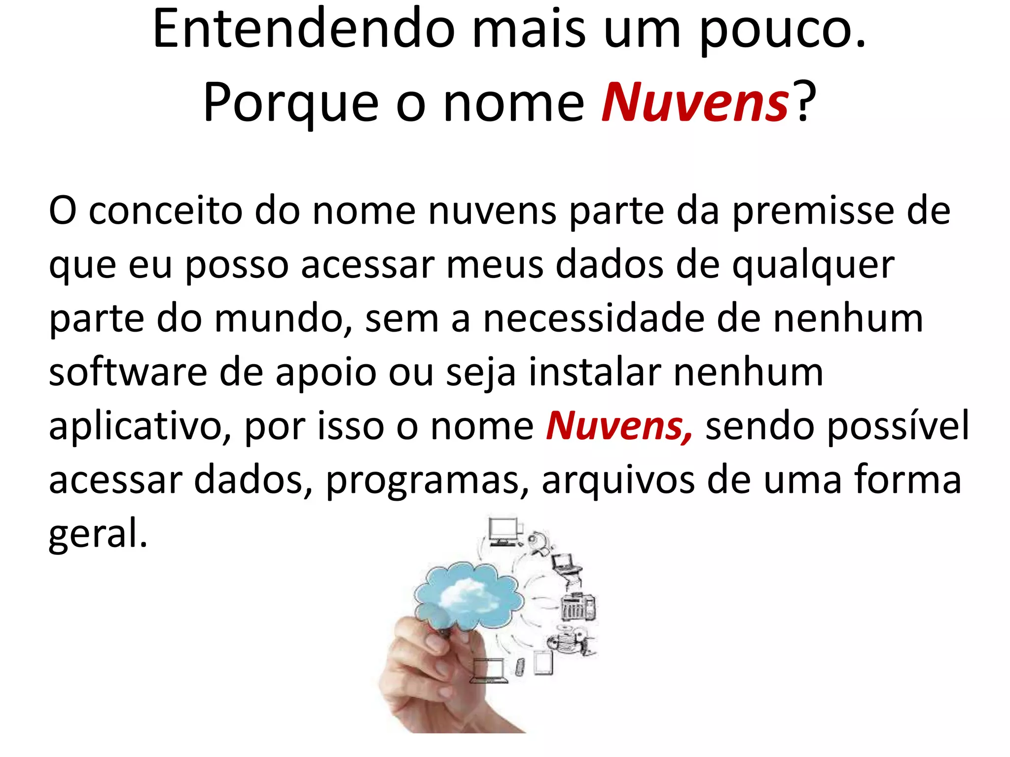 Entendendo mais um pouco.
Porque o nome Nuvens?
O conceito do nome nuvens parte da premisse de
que eu posso acessar meus dados de qualquer
parte do mundo, sem a necessidade de nenhum
software de apoio ou seja instalar nenhum
aplicativo, por isso o nome Nuvens, sendo possível
acessar dados, programas, arquivos de uma forma
geral.
 