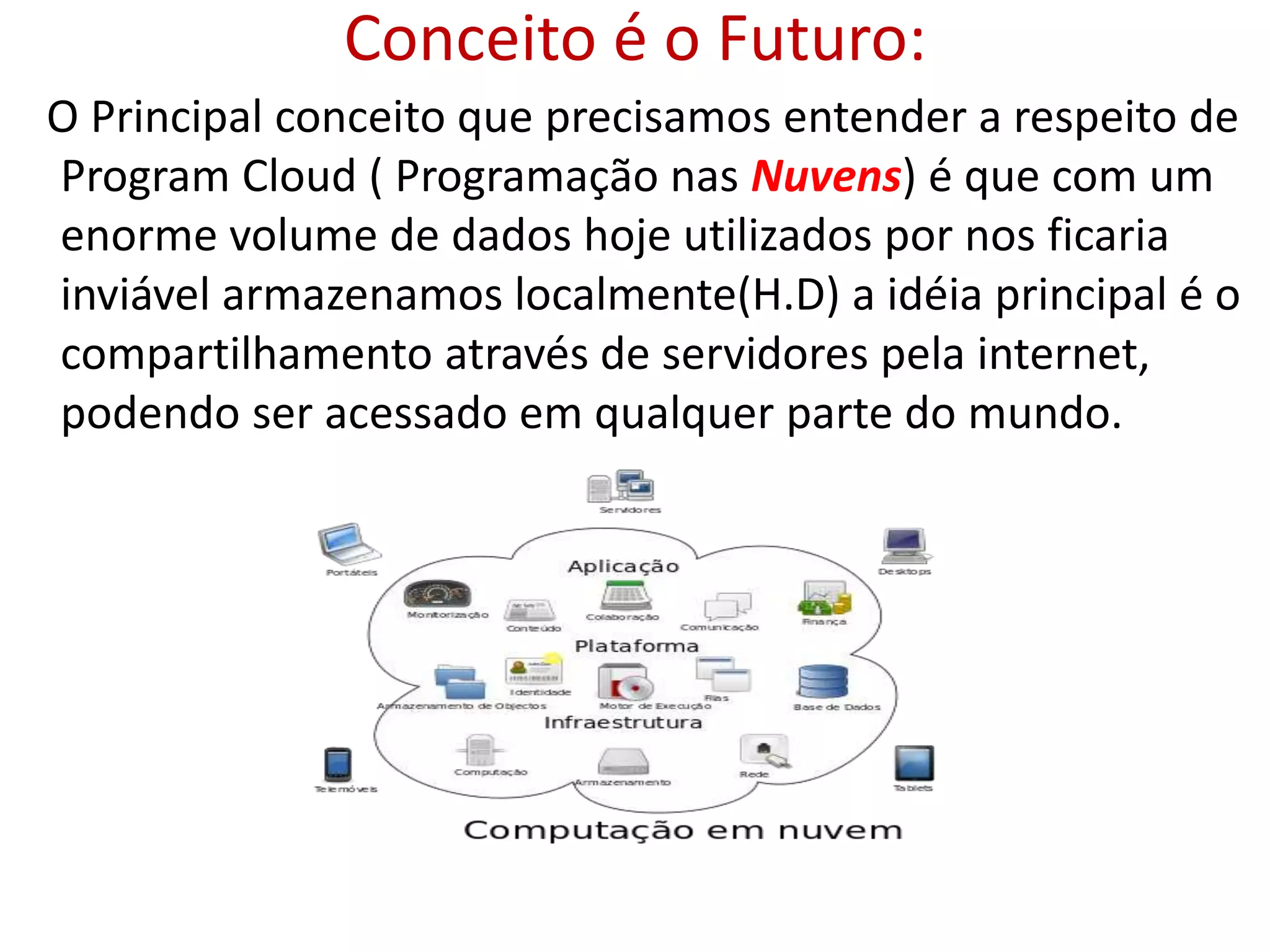 Conceito é o Futuro:
O Principal conceito que precisamos entender a respeito de
Program Cloud ( Programação nas Nuvens) é que com um
enorme volume de dados hoje utilizados por nos ficaria
inviável armazenamos localmente(H.D) a idéia principal é o
compartilhamento através de servidores pela internet,
podendo ser acessado em qualquer parte do mundo.
 