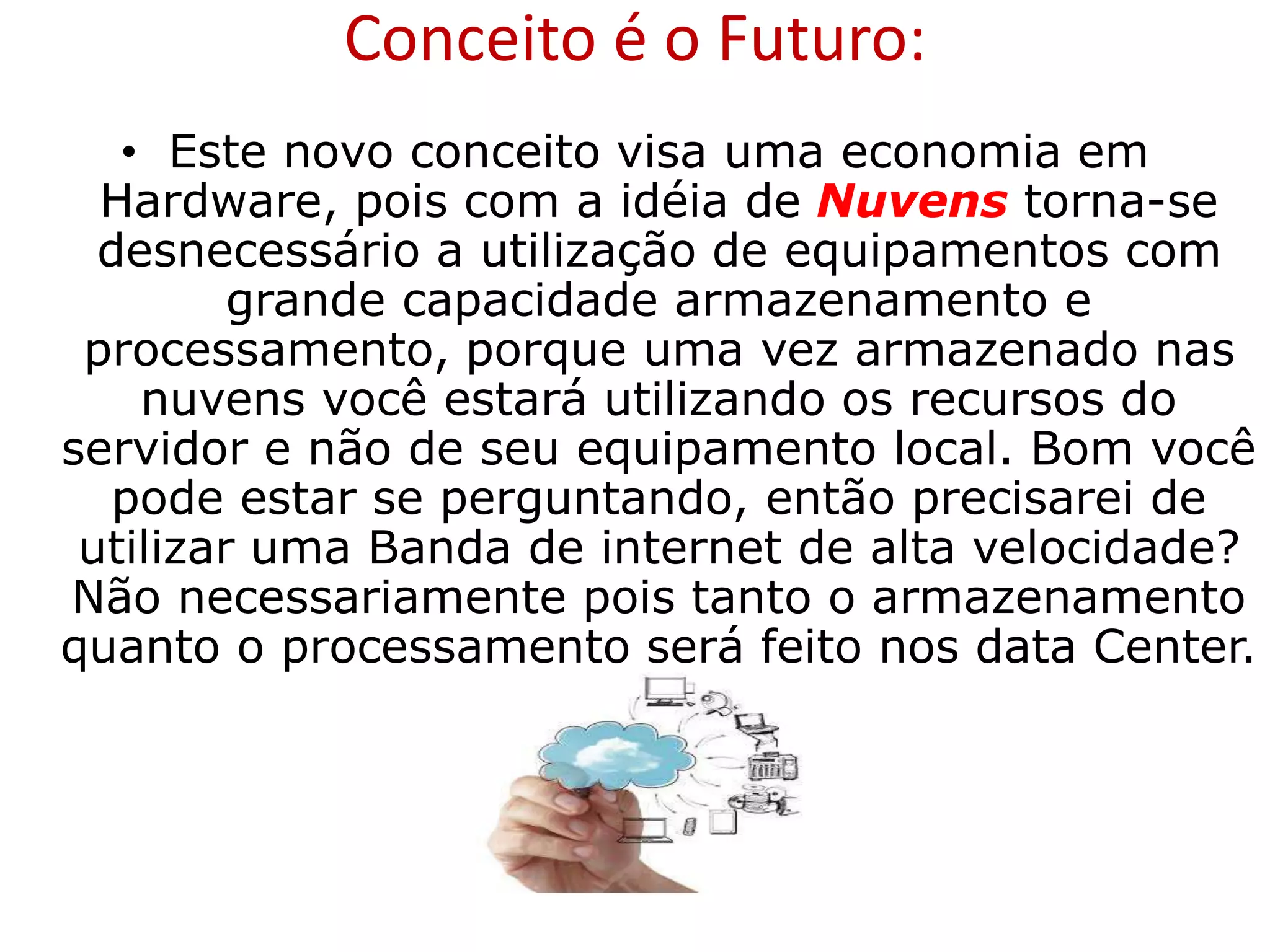 • Este novo conceito visa uma economia em
Hardware, pois com a idéia de Nuvens torna-se
desnecessário a utilização de equipamentos com
grande capacidade armazenamento e
processamento, porque uma vez armazenado nas
nuvens você estará utilizando os recursos do
servidor e não de seu equipamento local. Bom você
pode estar se perguntando, então precisarei de
utilizar uma Banda de internet de alta velocidade?
Não necessariamente pois tanto o armazenamento
quanto o processamento será feito nos data Center.
Conceito é o Futuro:
 