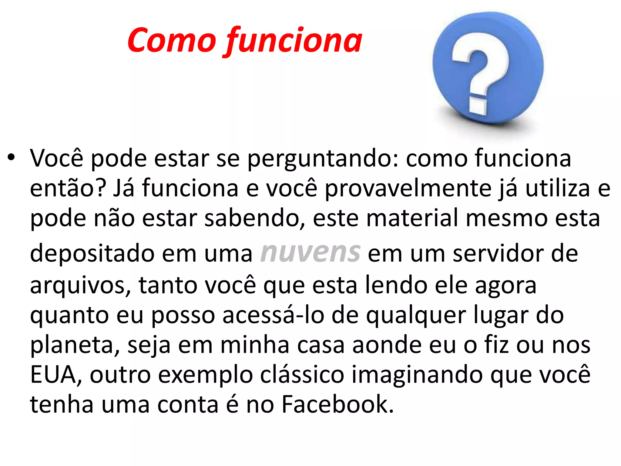 Como funciona
• Você pode estar se perguntando: como funciona
então? Já funciona e você provavelmente já utiliza e
pode não estar sabendo, este material mesmo esta
depositado em uma nuvens em um servidor de
arquivos, tanto você que esta lendo ele agora
quanto eu posso acessá-lo de qualquer lugar do
planeta, seja em minha casa aonde eu o fiz ou nos
EUA, outro exemplo clássico imaginando que você
tenha uma conta é no Facebook.
 