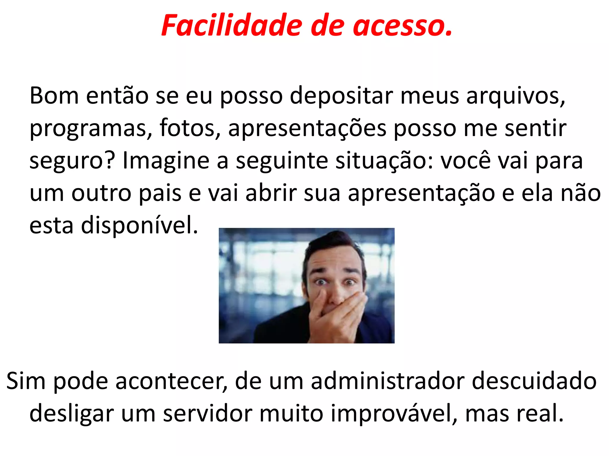 Facilidade de acesso.
Bom então se eu posso depositar meus arquivos,
programas, fotos, apresentações posso me sentir
seguro? Imagine a seguinte situação: você vai para
um outro pais e vai abrir sua apresentação e ela não
esta disponível.
Sim pode acontecer, de um administrador descuidado
desligar um servidor muito improvável, mas real.
 