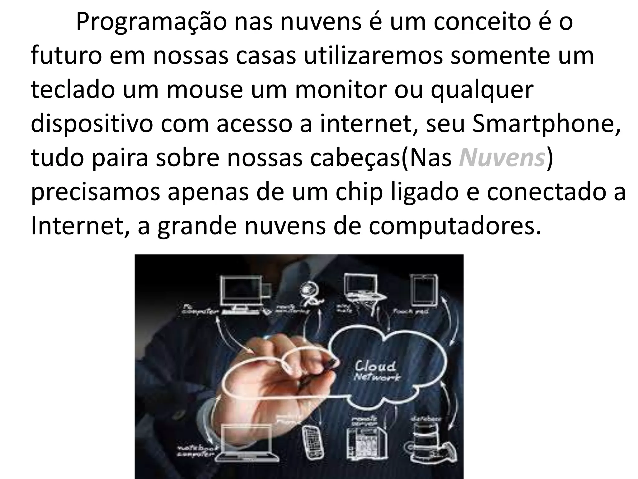 Programação nas nuvens é um conceito é o
futuro em nossas casas utilizaremos somente um
teclado um mouse um monitor ou qualquer
dispositivo com acesso a internet, seu Smartphone,
tudo paira sobre nossas cabeças(Nas Nuvens)
precisamos apenas de um chip ligado e conectado a
Internet, a grande nuvens de computadores.
 