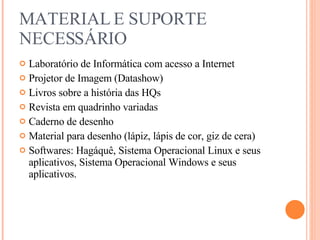 MATERIAL E SUPORTE NECESSÁRIO Laboratório de Informática com acesso a Internet Projetor de Imagem (Datashow) Livros sobre a história das HQs Revista em quadrinho variadas Caderno de desenho Material para desenho (lápiz, lápis de cor, giz de cera) Softwares: Hagáquê, Sistema Operacional Linux e seus aplicativos, Sistema Operacional Windows e seus aplicativos. 