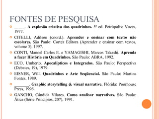 FONTES DE PESQUISA _____.  A explosão criativa dos quadrinhos.  5ª ed. Petrópolis: Vozes, 1977. CITELLI, Adilson (coord.).  Aprender e ensinar com textos não escolares.  São Paulo: Cortez Editora (Aprender e ensinar com textos, volume 3), 1997. CONTI, Manoel Carlos E. e YAMAGISHI, Marcos Takashi.  Aprenda a  fazer História em Quadrinhos.  São Paulo: ABRA, 1992. ECO, Umberto.  Apocalípticos e Integrados.  São Paulo: Perspectiva (Debates, 19), 1979. EISNER, Will.  Quadrinhos e Arte Seqüencial.  São Paulo: Martins Fontes, 1989. _______.  Graphic storytelling & visual narrative.  Flórida: Poorhouse Press, 1996. GANCHO, Cândida Vilares.  Como analisar narrativas.  São Paulo: Ática (Série Princípios, 207), 1991. 