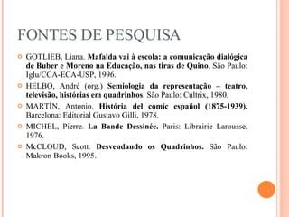 FONTES DE PESQUISA GOTLIEB, Liana.  Mafalda vai à escola: a comunicação dialógica de Buber e Moreno na Educação, nas tiras de Quino . São Paulo: Iglu/CCA-ECA-USP, 1996. HELBO, André (org.)  Semiologia da representação – teatro, televisão, histórias em quadrinhos . São Paulo: Cultrix, 1980. MARTÍN, Antonio.  História del comic español (1875-1939).  Barcelona: Editorial  Gustavo Gilli, 1978. MICHEL, Pierre.  La Bande Dessinée.  Paris: Librairie Larousse, 1976. McCLOUD, Scott.  Desvendando os Quadrinhos.  São Paulo: Makron Books, 1995. 