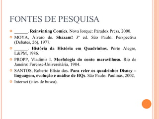 FONTES DE PESQUISA ______.  Reinvinting Comics.  Nova Iorque: Paradox Press, 2000. MOYA, Álvaro de.  Shazam!  3ª ed. São Paulo: Perspectiva (Debates, 26), 1977. ______.  História da História em Quadrinhos.  Porto Alegre, L&PM, 1986. PROPP, Vladimir I.  Morfologia do conto maravilhoso.  Rio de Janeiro: Forense-Universitária, 1984. SANTOS, Roberto Elísio dos.  Para reler os quadrinhos Disney – linguagem, evolução e análise de HQs . São Paulo: Paulinas, 2002. Internet (sites de busca). 